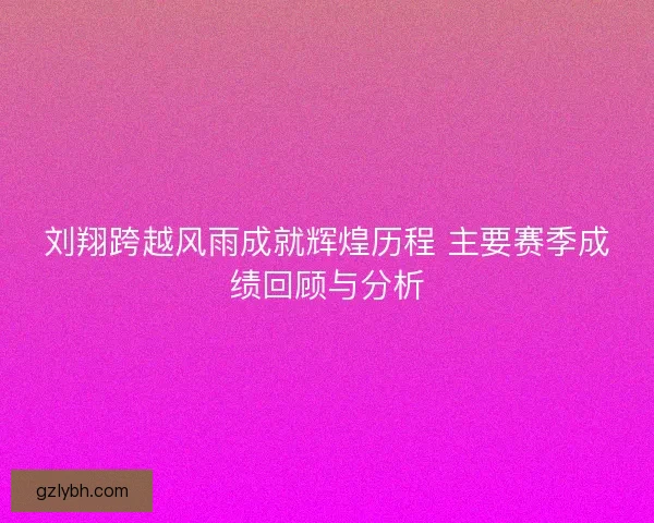 刘翔跨越风雨成就辉煌历程 主要赛季成绩回顾与分析