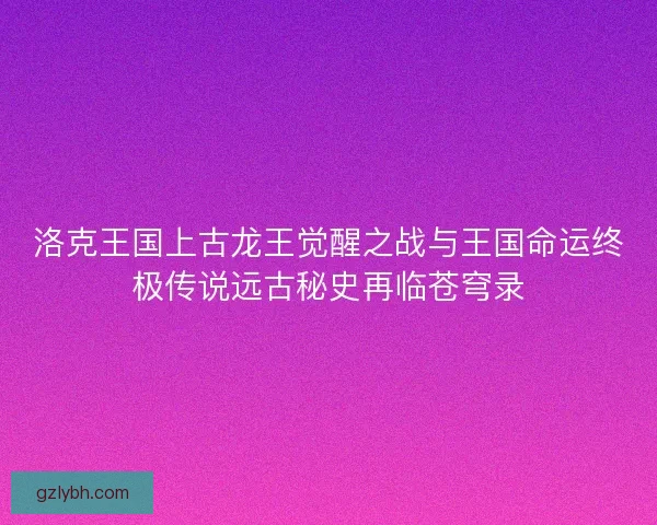 洛克王国上古龙王觉醒之战与王国命运终极传说远古秘史再临苍穹录