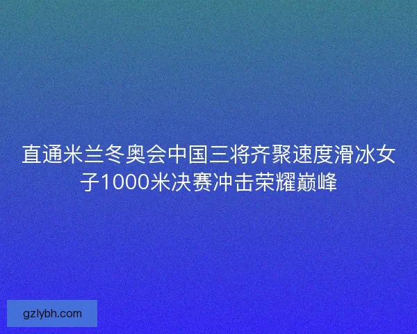 直通米兰冬奥会中国三将齐聚速度滑冰女子1000米决赛冲击荣耀巅峰