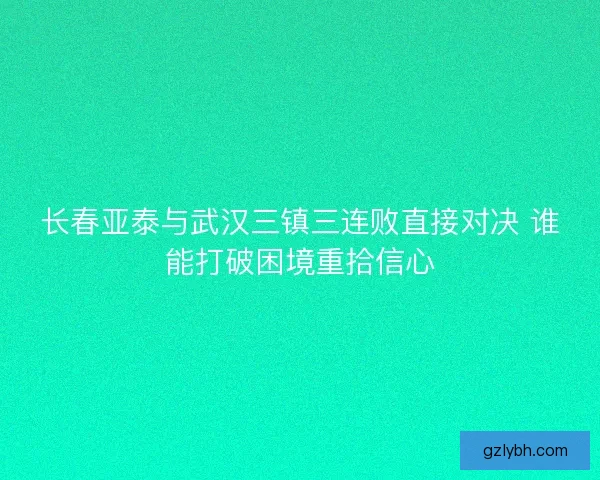 长春亚泰与武汉三镇三连败直接对决 谁能打破困境重拾信心
