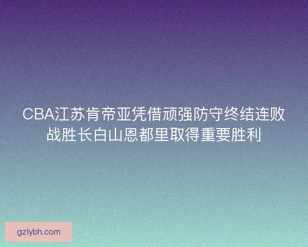 CBA江苏肯帝亚凭借顽强防守终结连败战胜长白山恩都里取得重要胜利