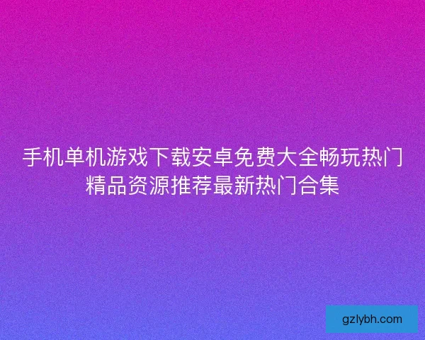 手机单机游戏下载安卓免费大全畅玩热门精品资源推荐最新热门合集