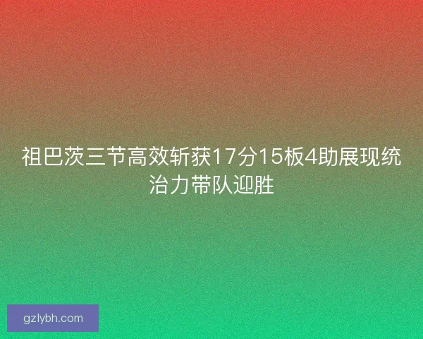 祖巴茨三节高效斩获17分15板4助展现统治力带队迎胜