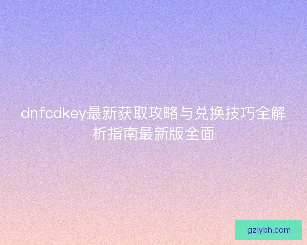 dnfcdkey最新获取攻略与兑换技巧全解析指南最新版全面