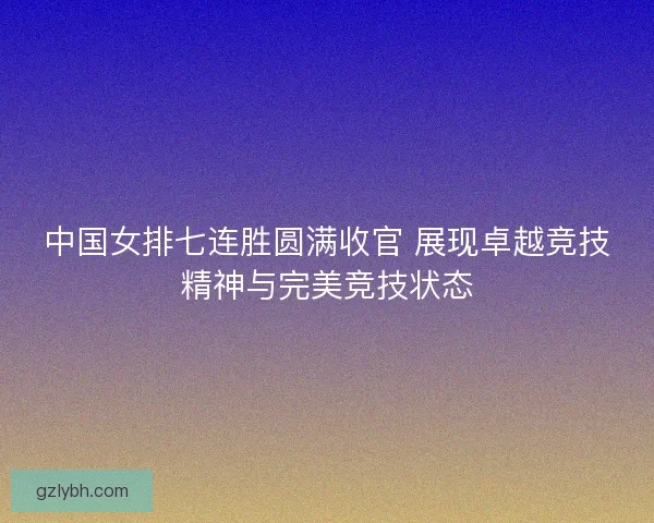 中国女排七连胜圆满收官 展现卓越竞技精神与完美竞技状态