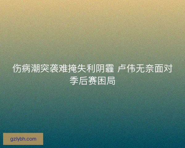 伤病潮突袭难掩失利阴霾 卢伟无奈面对季后赛困局