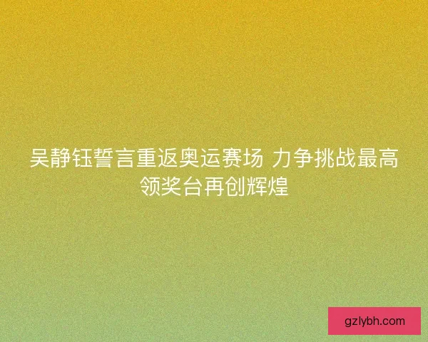 吴静钰誓言重返奥运赛场 力争挑战最高领奖台再创辉煌