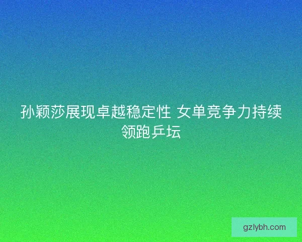 孙颖莎展现卓越稳定性 女单竞争力持续领跑乒坛