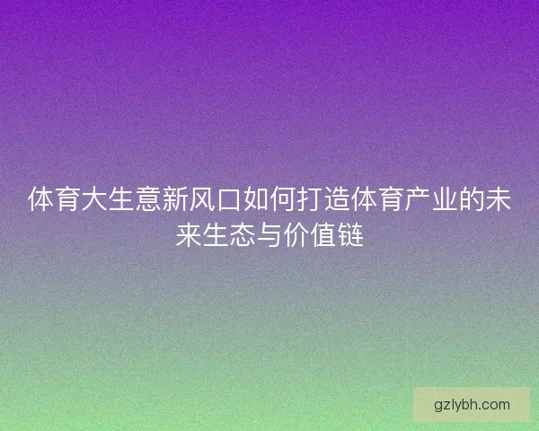 体育大生意新风口如何打造体育产业的未来生态与价值链