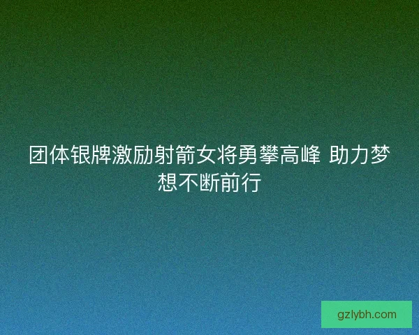 团体银牌激励射箭女将勇攀高峰 助力梦想不断前行