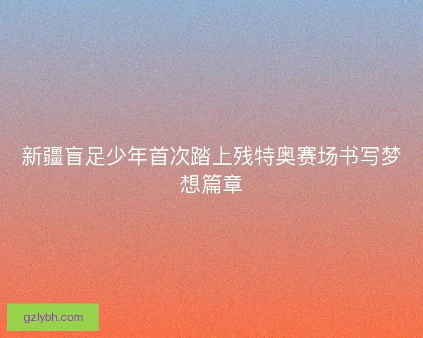 新疆盲足少年首次踏上残特奥赛场书写梦想篇章