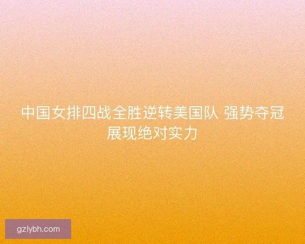 中国女排四战全胜逆转美国队 强势夺冠展现绝对实力