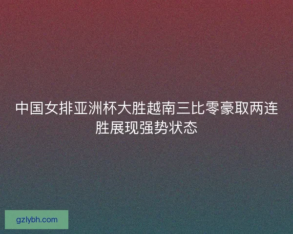 中国女排亚洲杯大胜越南三比零豪取两连胜展现强势状态