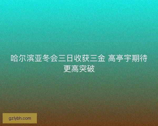 哈尔滨亚冬会三日收获三金 高亭宇期待更高突破