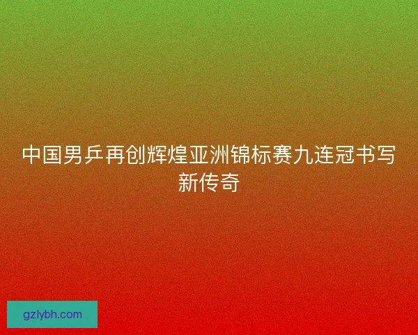 中国男乒再创辉煌亚洲锦标赛九连冠书写新传奇