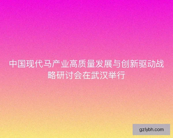 中国现代马产业高质量发展与创新驱动战略研讨会在武汉举行